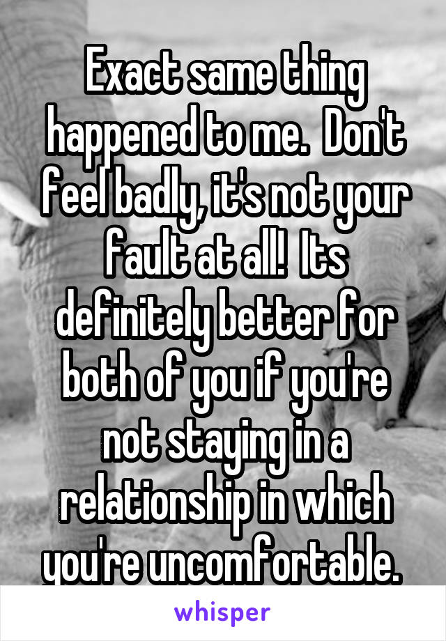 Exact same thing happened to me.  Don't feel badly, it's not your fault at all!  Its definitely better for both of you if you're not staying in a relationship in which you're uncomfortable. 