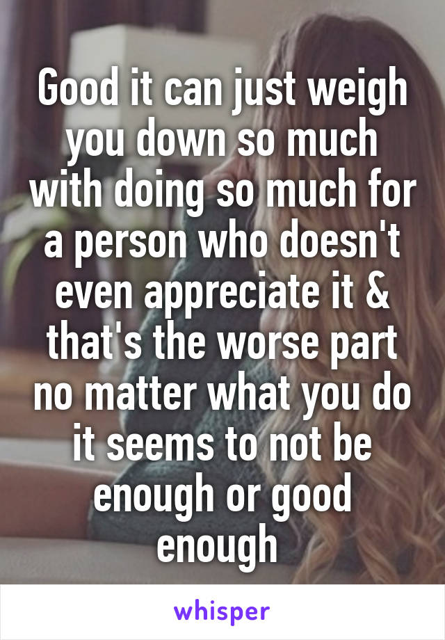 Good it can just weigh you down so much with doing so much for a person who doesn't even appreciate it & that's the worse part no matter what you do it seems to not be enough or good enough 