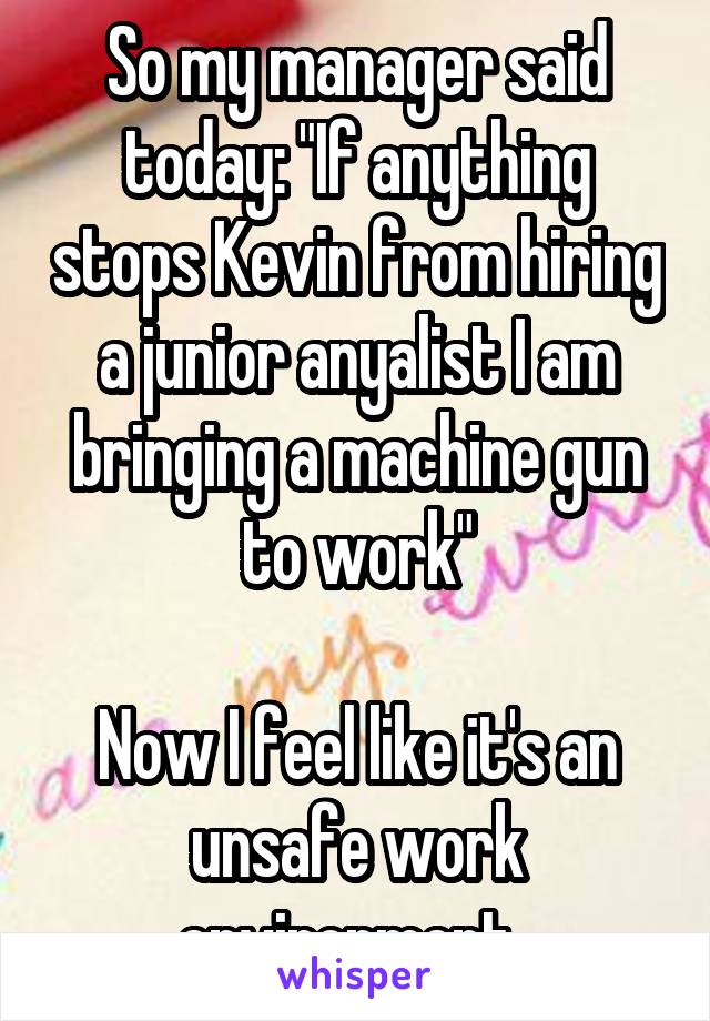 So my manager said today: "If anything stops Kevin from hiring a junior anyalist I am bringing a machine gun to work"

Now I feel like it's an unsafe work environment. 