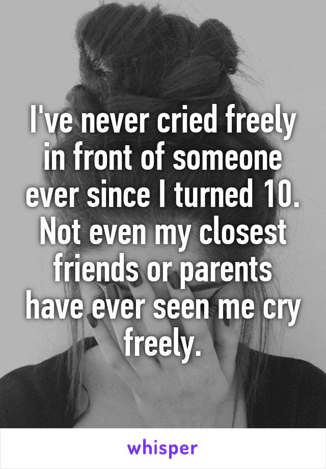 I've never cried freely in front of someone ever since I turned 10. Not even my closest friends or parents have ever seen me cry freely.
