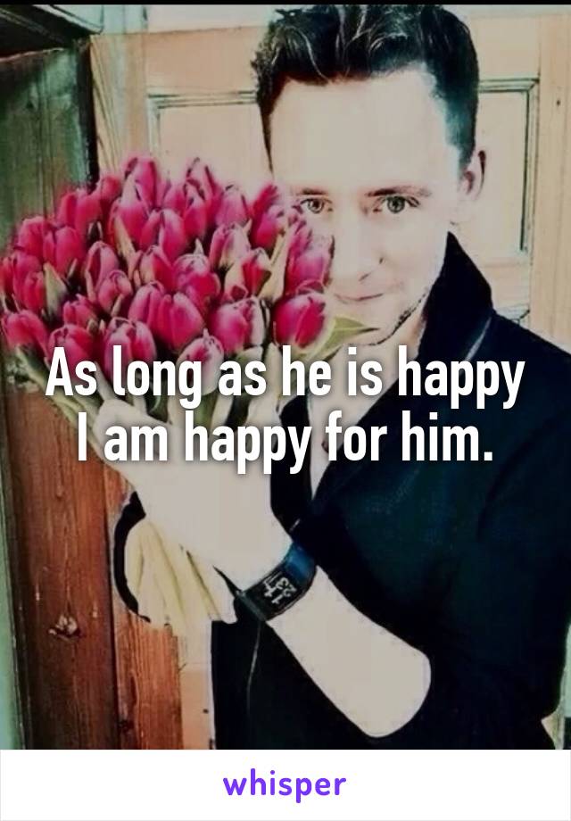 As long as he is happy I am happy for him.