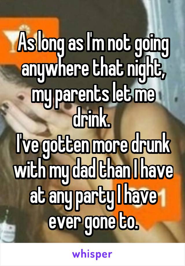 As long as I'm not going anywhere that night, my parents let me drink. 
I've gotten more drunk with my dad than I have at any party I have ever gone to.