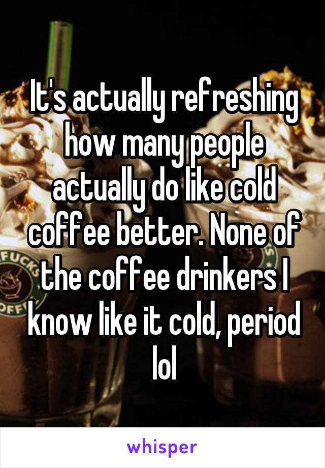 It's actually refreshing how many people actually do like cold coffee better. None of the coffee drinkers I know like it cold, period lol