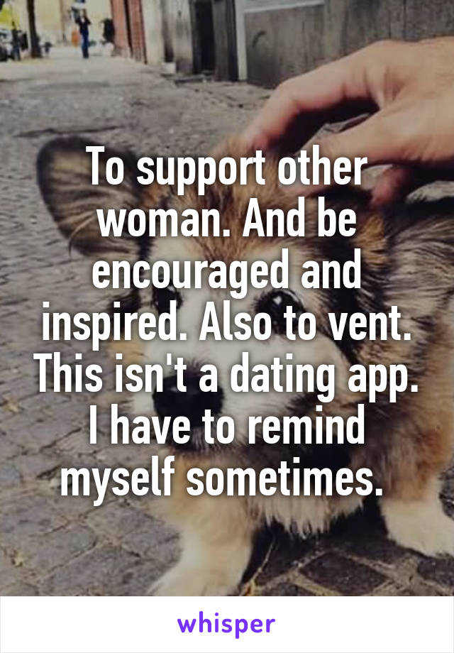 To support other woman. And be encouraged and inspired. Also to vent. This isn't a dating app. I have to remind myself sometimes. 