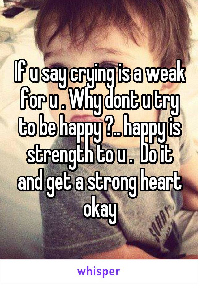 If u say crying is a weak for u . Why dont u try to be happy ?.. happy is strength to u .  Do it and get a strong heart okay