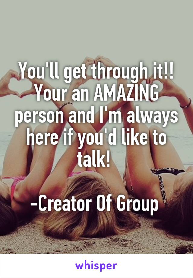 You'll get through it!! Your an AMAZING person and I'm always here if you'd like to talk! 

-Creator Of Group 