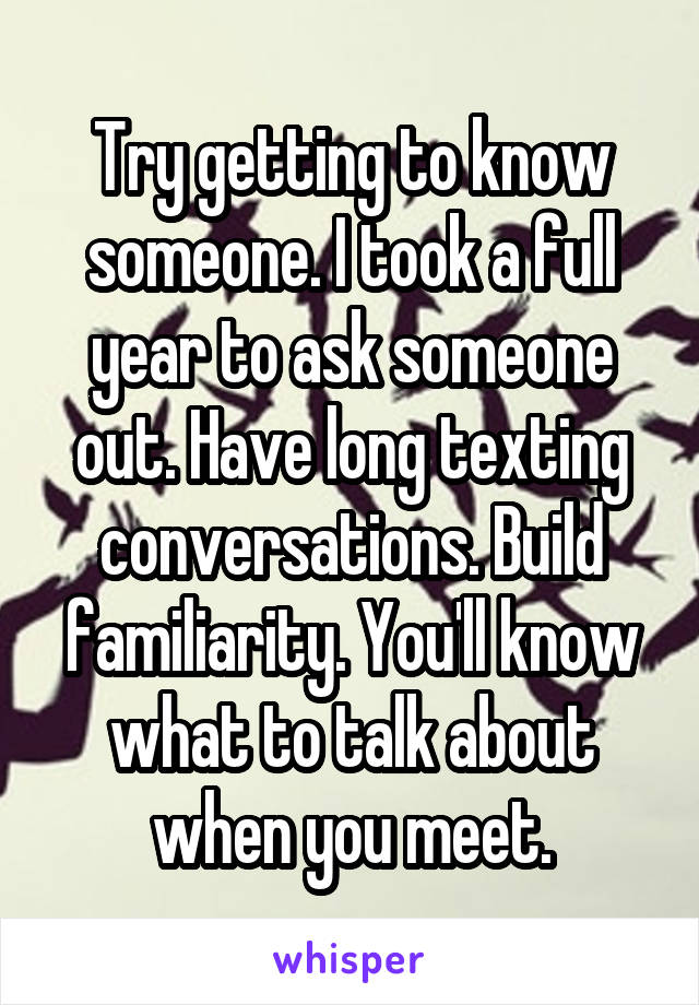 Try getting to know someone. I took a full year to ask someone out. Have long texting conversations. Build familiarity. You'll know what to talk about when you meet.