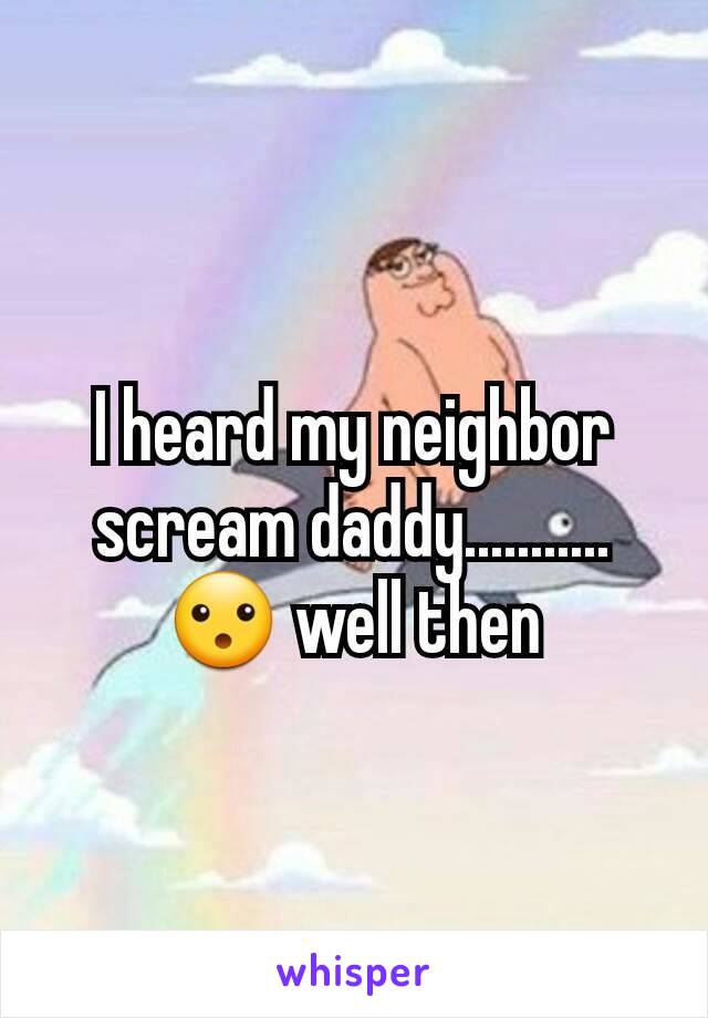 I heard my neighbor scream daddy...........😮 well then