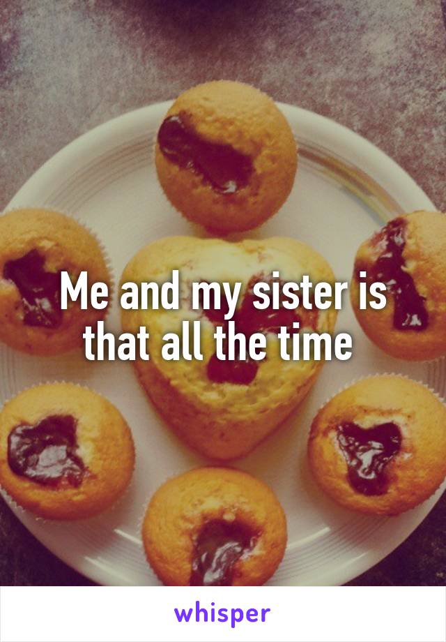 Me and my sister is that all the time 