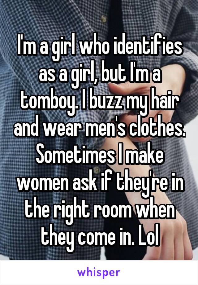 I'm a girl who identifies as a girl, but I'm a tomboy. I buzz my hair and wear men's clothes. Sometimes I make women ask if they're in the right room when they come in. Lol