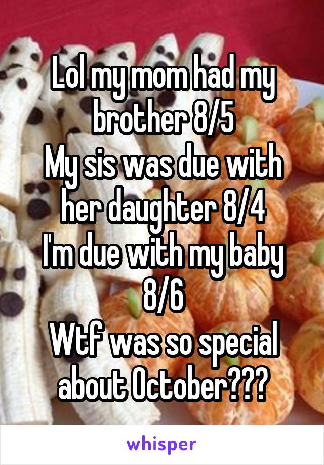 Lol my mom had my brother 8/5
My sis was due with her daughter 8/4
I'm due with my baby 8/6
Wtf was so special about October???