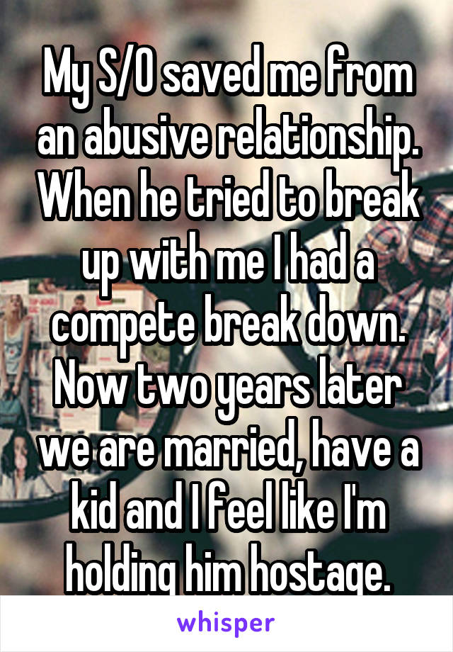 My S/O saved me from an abusive relationship. When he tried to break up with me I had a compete break down. Now two years later we are married, have a kid and I feel like I'm holding him hostage.