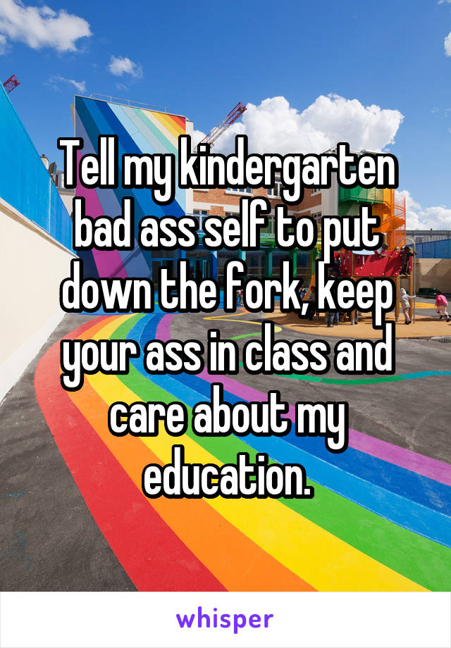 Tell my kindergarten bad ass self to put down the fork, keep your ass in class and care about my education.