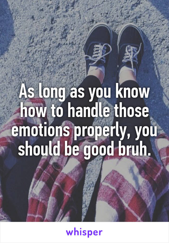 As long as you know how to handle those emotions properly, you should be good bruh.