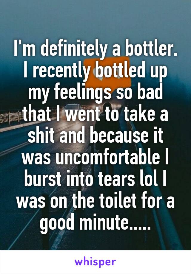 I'm definitely a bottler. I recently bottled up my feelings so bad that I went to take a shit and because it was uncomfortable I burst into tears lol I was on the toilet for a good minute.....