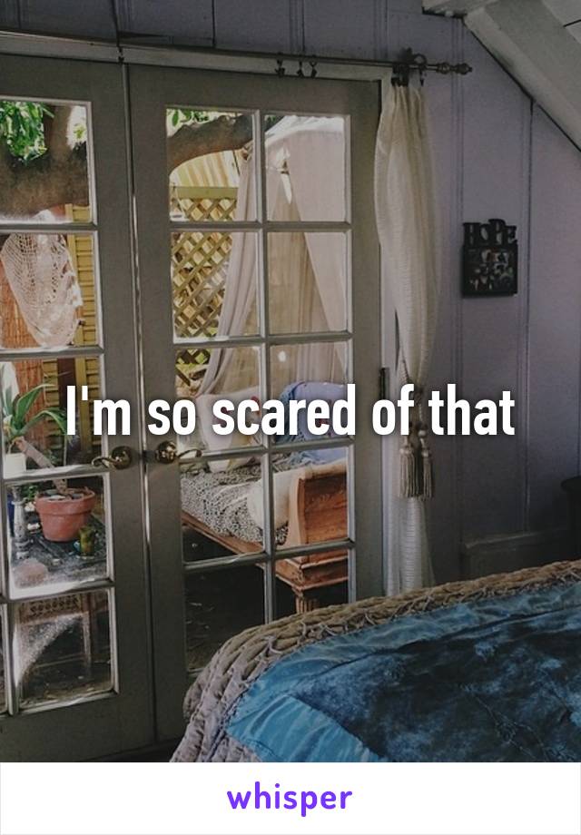 I'm so scared of that