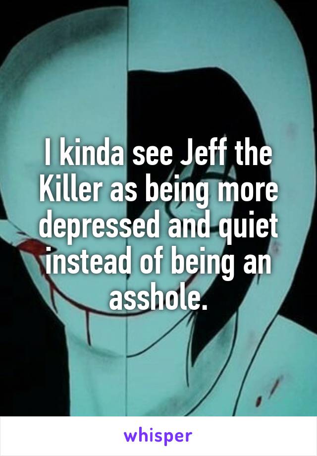 I kinda see Jeff the Killer as being more depressed and quiet instead of being an asshole.