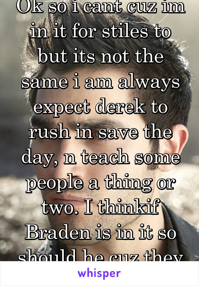 Ok so i cant cuz im in it for stiles to but its not the same i am always expect derek to rush in save the day, n teach some people a thing or two. I thinkif Braden is in it so should he cuz they sexed