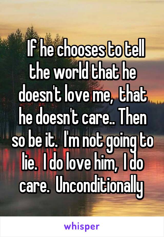   If he chooses to tell the world that he doesn't love me,  that he doesn't care.. Then so be it.  I'm not going to lie.  I do love him,  I do care.  Unconditionally 