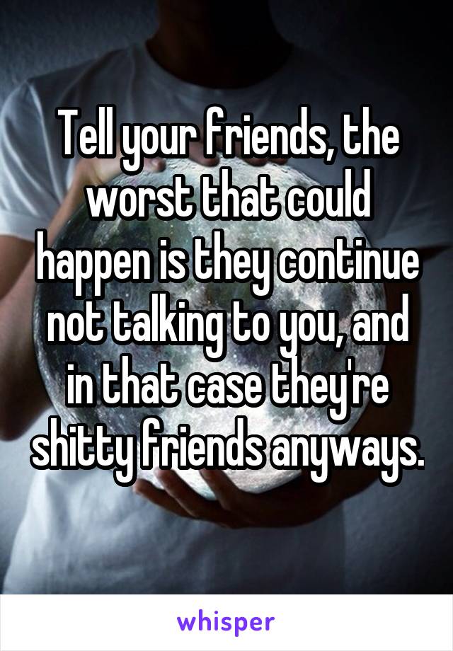 Tell your friends, the worst that could happen is they continue not talking to you, and in that case they're shitty friends anyways. 