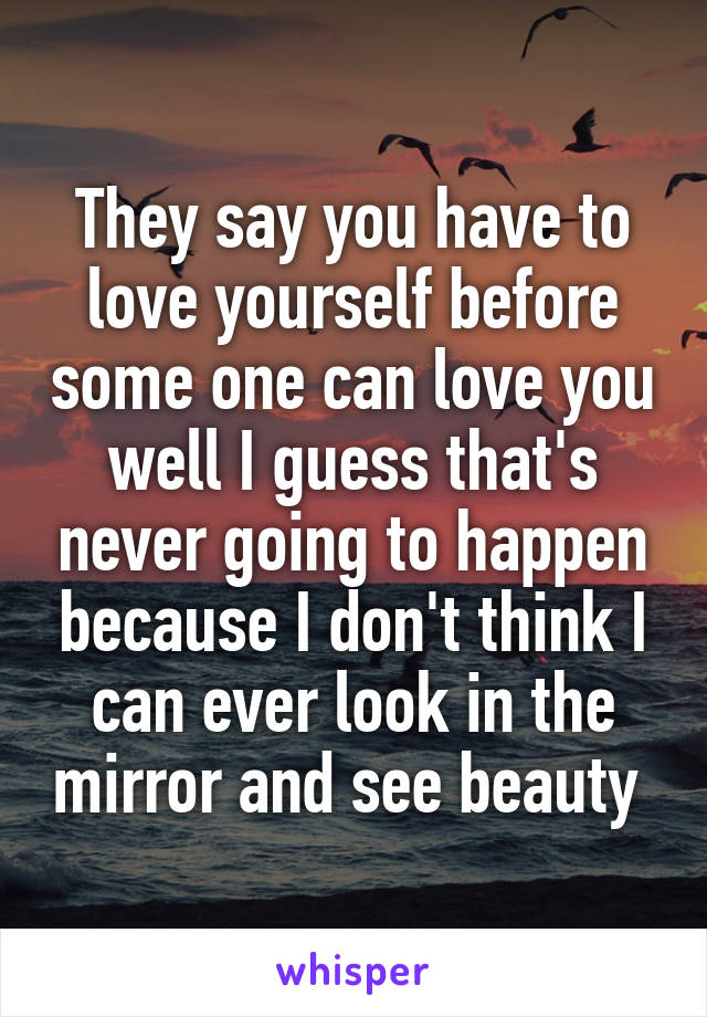 They say you have to love yourself before some one can love you well I guess that's never going to happen because I don't think I can ever look in the mirror and see beauty 