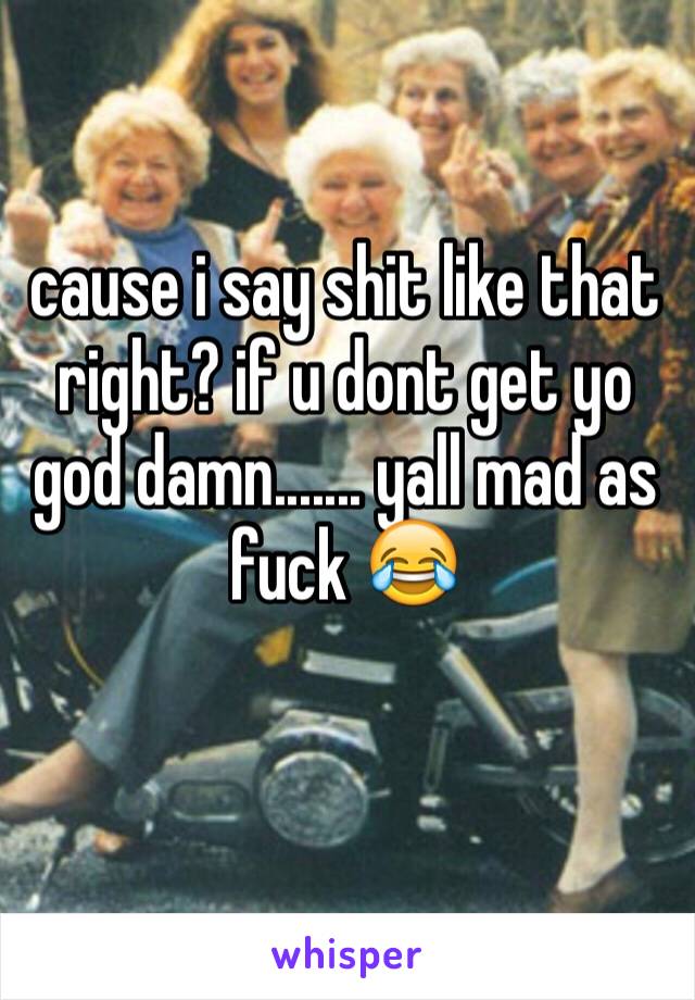 cause i say shit like that right? if u dont get yo god damn....... yall mad as fuck 😂
