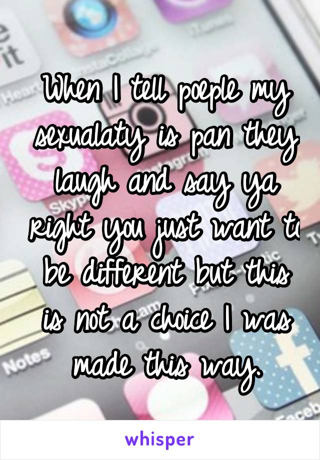 When I tell poeple my sexualaty is pan they laugh and say ya right you just want to be different but this is not a choice I was made this way.