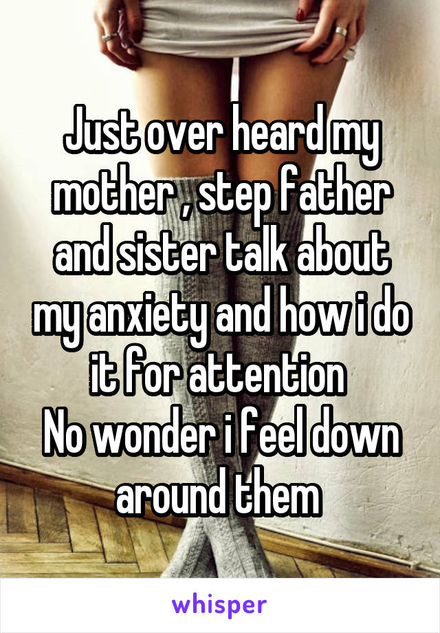 Just over heard my mother , step father and sister talk about my anxiety and how i do it for attention 
No wonder i feel down around them 