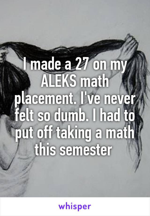 I made a 27 on my ALEKS math placement. I've never felt so dumb. I had to put off taking a math this semester 