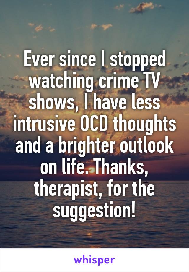 Ever since I stopped watching crime TV shows, I have less intrusive OCD thoughts and a brighter outlook on life. Thanks, therapist, for the suggestion!