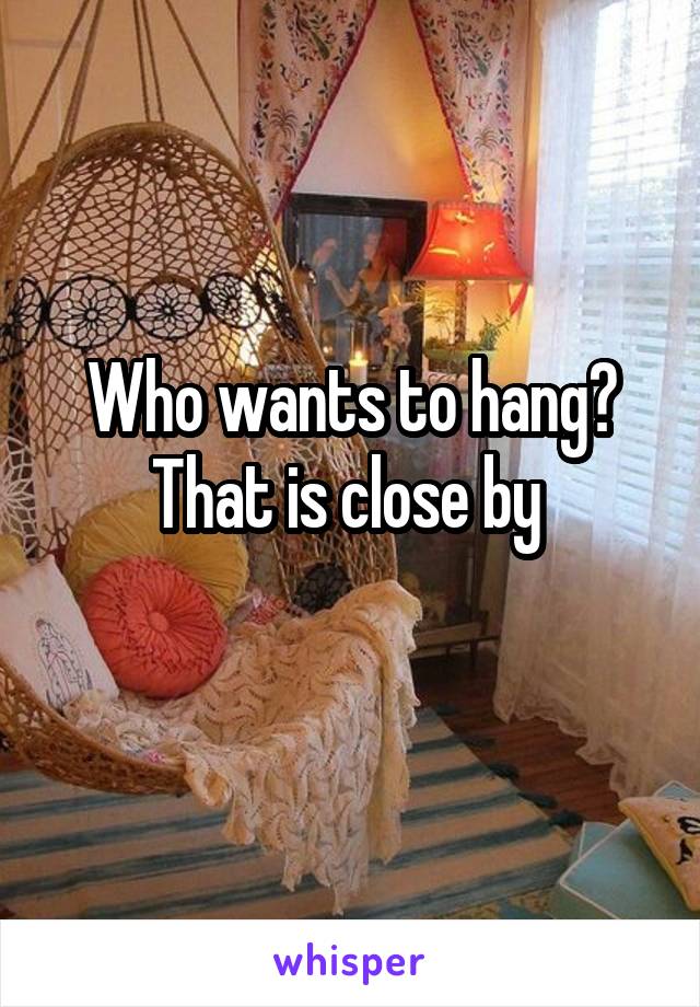 Who wants to hang?
That is close by 

