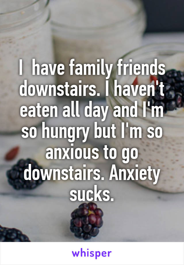 I  have family friends downstairs. I haven't eaten all day and I'm so hungry but I'm so anxious to go downstairs. Anxiety sucks.