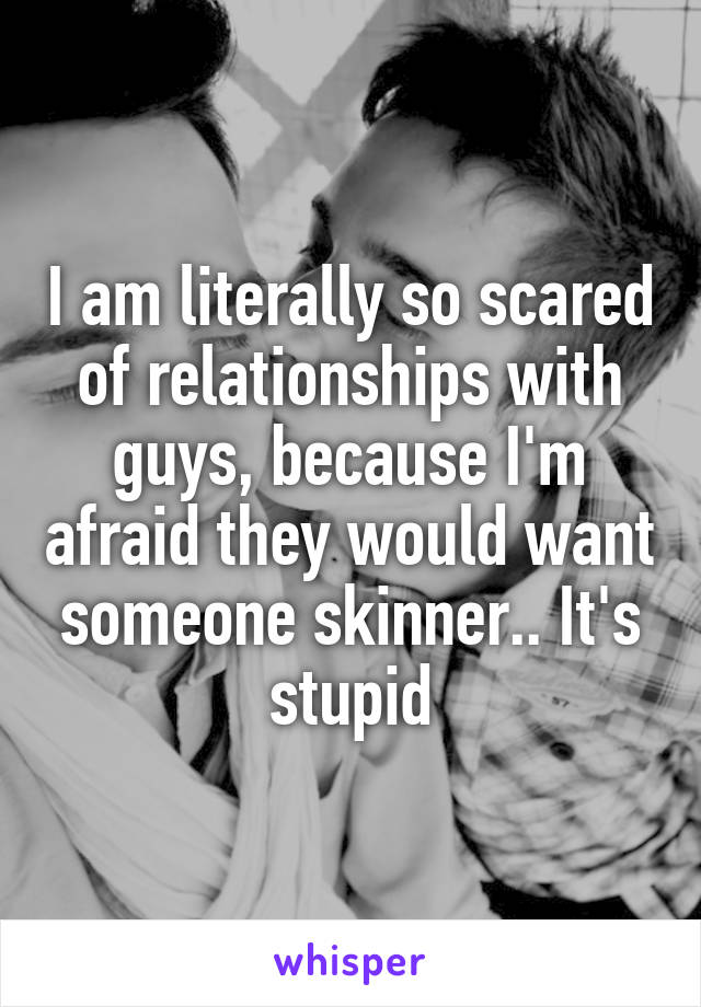 I am literally so scared of relationships with guys, because I'm afraid they would want someone skinner.. It's stupid