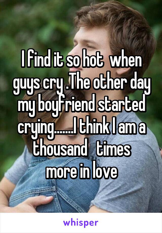 I find it so hot  when guys cry .The other day my boyfriend started crying.......I think I am a thousand   times
more in love