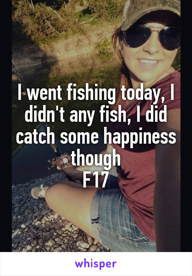 I went fishing today, I didn't any fish, I did catch some happiness though
F17