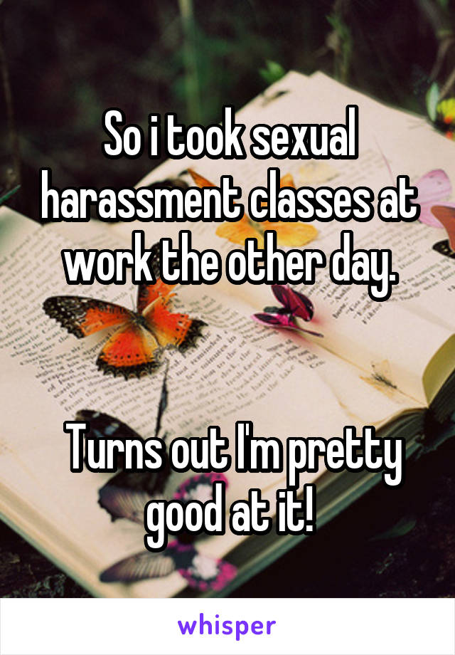So i took sexual harassment classes at work the other day.


 Turns out I'm pretty good at it!
