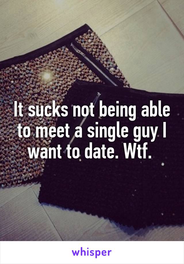 It sucks not being able to meet a single guy I want to date. Wtf. 