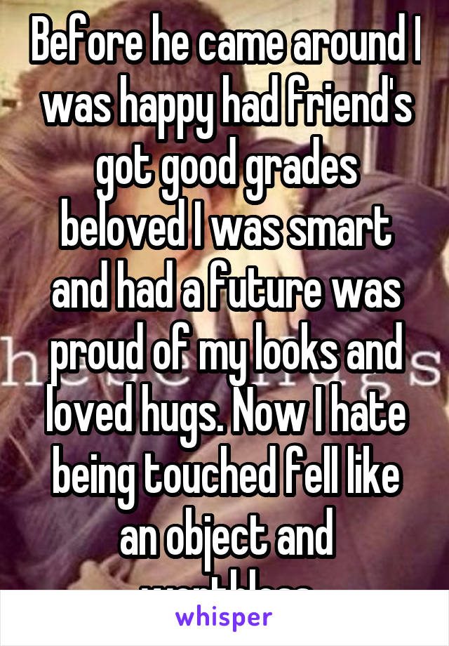 Before he came around I was happy had friend's got good grades beloved I was smart and had a future was proud of my looks and loved hugs. Now I hate being touched fell like an object and worthless