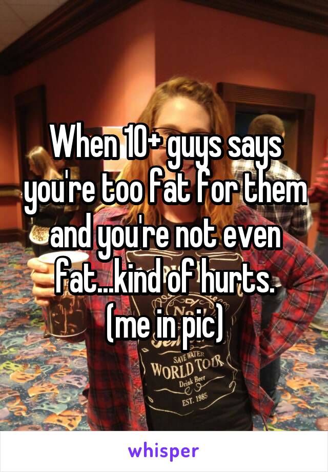When 10+ guys says you're too fat for them and you're not even fat...kind of hurts.
(me in pic)