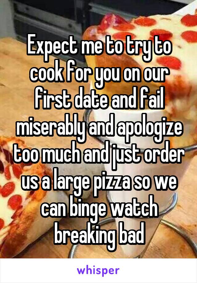 Expect me to try to cook for you on our first date and fail miserably and apologize too much and just order us a large pizza so we can binge watch breaking bad