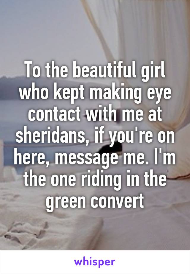 To the beautiful girl who kept making eye contact with me at sheridans, if you're on here, message me. I'm the one riding in the green convert