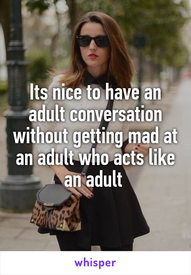 Its nice to have an adult conversation without getting mad at an adult who acts like an adult 
