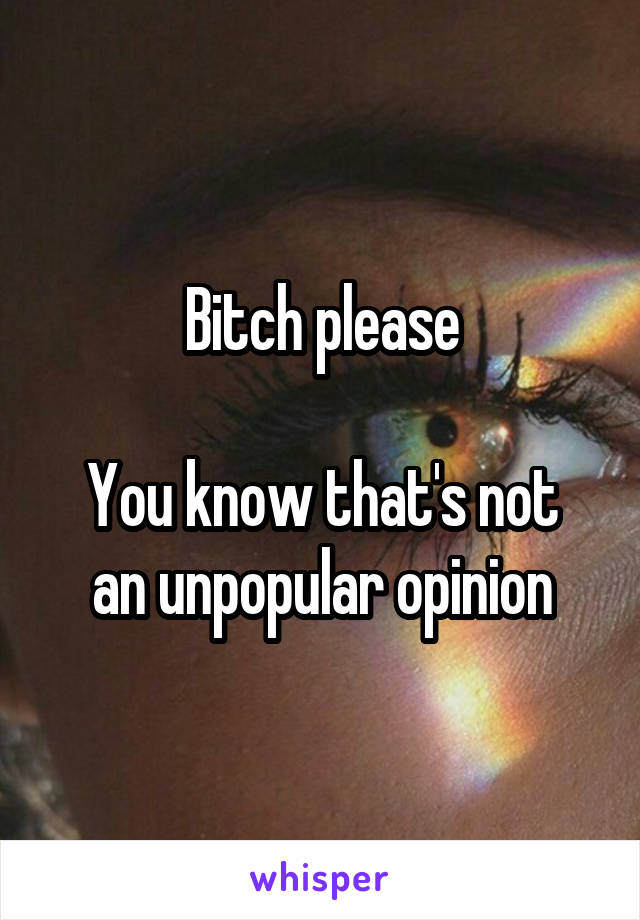 Bitch please

You know that's not an unpopular opinion