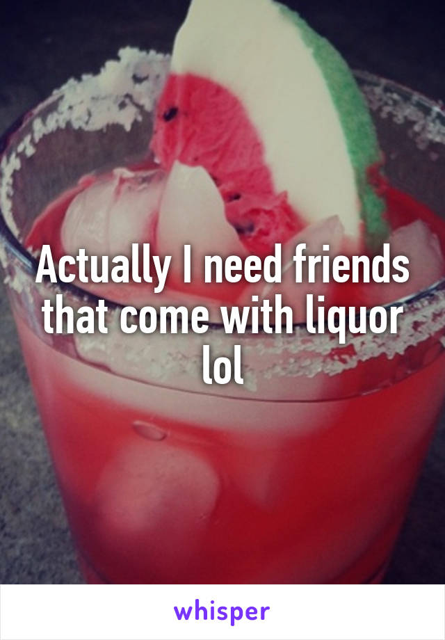 Actually I need friends that come with liquor lol
