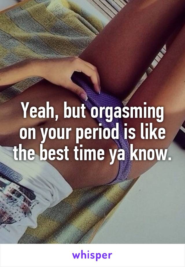 Yeah, but orgasming on your period is like the best time ya know.