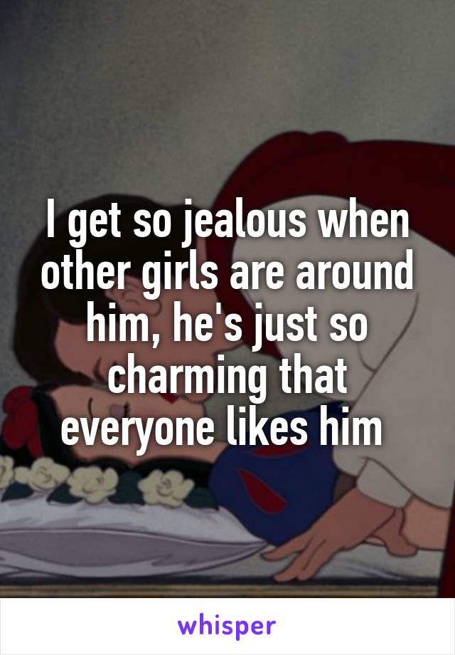 I get so jealous when other girls are around him, he's just so charming that everyone likes him 