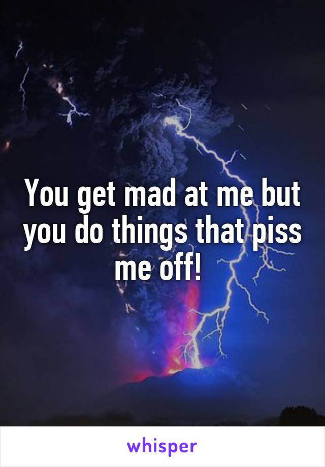 You get mad at me but you do things that piss me off! 