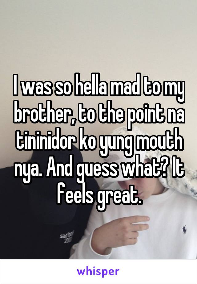 I was so hella mad to my brother, to the point na tininidor ko yung mouth nya. And guess what? It feels great.