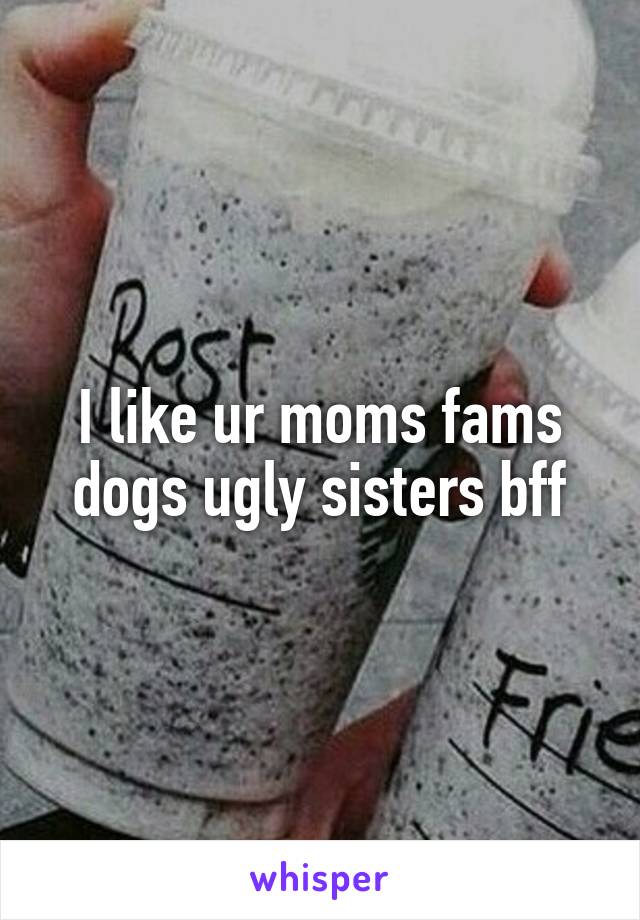 I like ur moms fams dogs ugly sisters bff