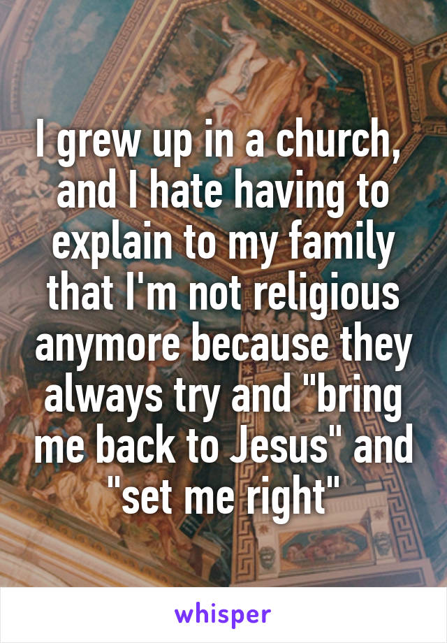 I grew up in a church,  and I hate having to explain to my family that I'm not religious anymore because they always try and "bring me back to Jesus" and "set me right"